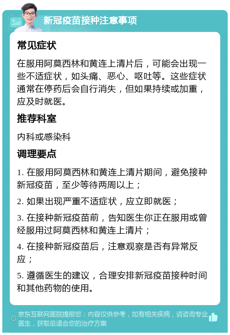 新冠疫苗接种注意事项 常见症状 在服用阿莫西林和黄连上清片后，可能会出现一些不适症状，如头痛、恶心、呕吐等。这些症状通常在停药后会自行消失，但如果持续或加重，应及时就医。 推荐科室 内科或感染科 调理要点 1. 在服用阿莫西林和黄连上清片期间，避免接种新冠疫苗，至少等待两周以上； 2. 如果出现严重不适症状，应立即就医； 3. 在接种新冠疫苗前，告知医生你正在服用或曾经服用过阿莫西林和黄连上清片； 4. 在接种新冠疫苗后，注意观察是否有异常反应； 5. 遵循医生的建议，合理安排新冠疫苗接种时间和其他药物的使用。