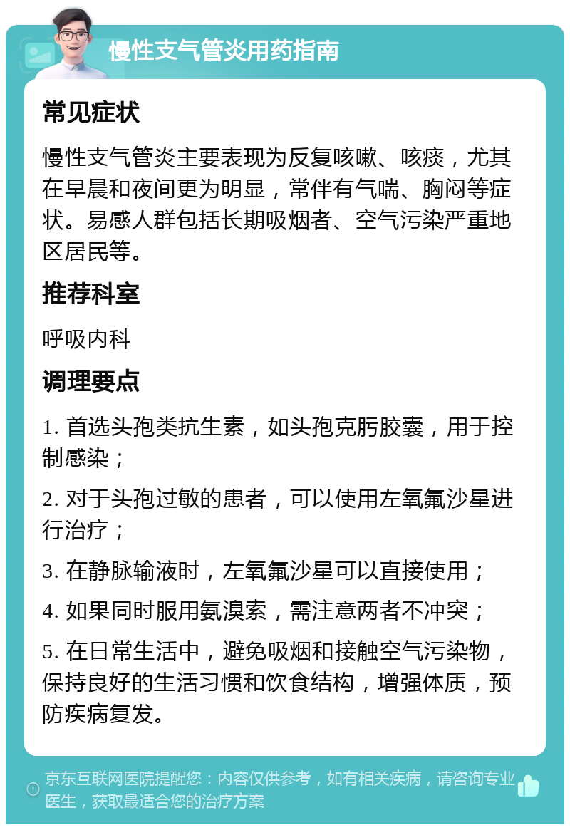 慢性支气管炎用药指南 常见症状 慢性支气管炎主要表现为反复咳嗽、咳痰，尤其在早晨和夜间更为明显，常伴有气喘、胸闷等症状。易感人群包括长期吸烟者、空气污染严重地区居民等。 推荐科室 呼吸内科 调理要点 1. 首选头孢类抗生素，如头孢克肟胶囊，用于控制感染； 2. 对于头孢过敏的患者，可以使用左氧氟沙星进行治疗； 3. 在静脉输液时，左氧氟沙星可以直接使用； 4. 如果同时服用氨溴索，需注意两者不冲突； 5. 在日常生活中，避免吸烟和接触空气污染物，保持良好的生活习惯和饮食结构，增强体质，预防疾病复发。