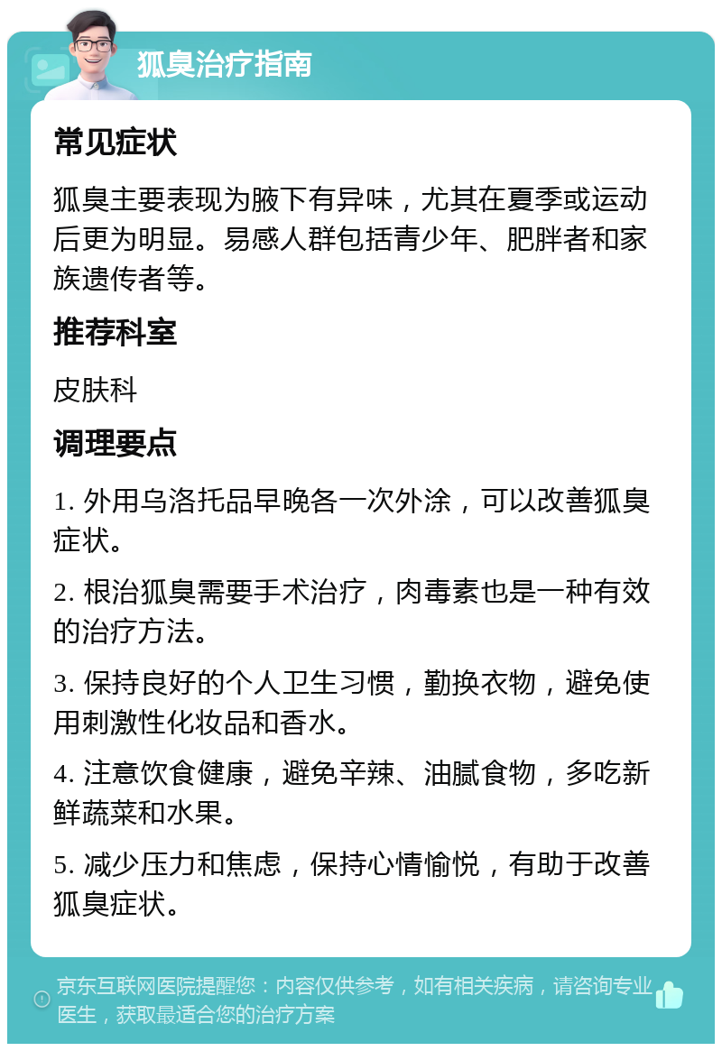 狐臭治疗指南 常见症状 狐臭主要表现为腋下有异味，尤其在夏季或运动后更为明显。易感人群包括青少年、肥胖者和家族遗传者等。 推荐科室 皮肤科 调理要点 1. 外用乌洛托品早晚各一次外涂，可以改善狐臭症状。 2. 根治狐臭需要手术治疗，肉毒素也是一种有效的治疗方法。 3. 保持良好的个人卫生习惯，勤换衣物，避免使用刺激性化妆品和香水。 4. 注意饮食健康，避免辛辣、油腻食物，多吃新鲜蔬菜和水果。 5. 减少压力和焦虑，保持心情愉悦，有助于改善狐臭症状。