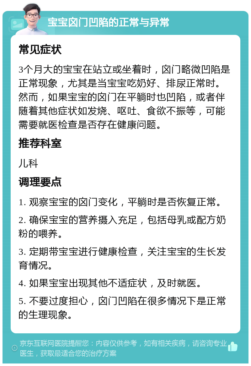 宝宝囟门凹陷的正常与异常 常见症状 3个月大的宝宝在站立或坐着时，囟门略微凹陷是正常现象，尤其是当宝宝吃奶好、排尿正常时。然而，如果宝宝的囟门在平躺时也凹陷，或者伴随着其他症状如发烧、呕吐、食欲不振等，可能需要就医检查是否存在健康问题。 推荐科室 儿科 调理要点 1. 观察宝宝的囟门变化，平躺时是否恢复正常。 2. 确保宝宝的营养摄入充足，包括母乳或配方奶粉的喂养。 3. 定期带宝宝进行健康检查，关注宝宝的生长发育情况。 4. 如果宝宝出现其他不适症状，及时就医。 5. 不要过度担心，囟门凹陷在很多情况下是正常的生理现象。