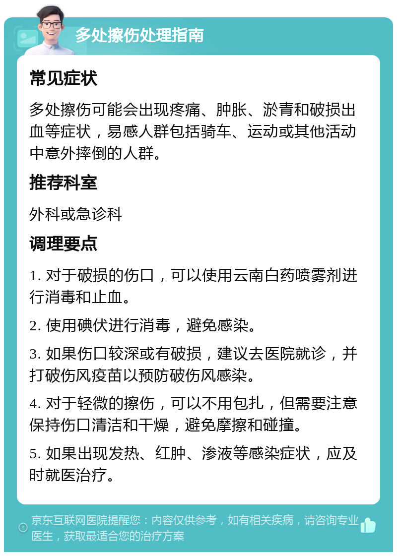 多处擦伤处理指南 常见症状 多处擦伤可能会出现疼痛、肿胀、淤青和破损出血等症状，易感人群包括骑车、运动或其他活动中意外摔倒的人群。 推荐科室 外科或急诊科 调理要点 1. 对于破损的伤口，可以使用云南白药喷雾剂进行消毒和止血。 2. 使用碘伏进行消毒，避免感染。 3. 如果伤口较深或有破损，建议去医院就诊，并打破伤风疫苗以预防破伤风感染。 4. 对于轻微的擦伤，可以不用包扎，但需要注意保持伤口清洁和干燥，避免摩擦和碰撞。 5. 如果出现发热、红肿、渗液等感染症状，应及时就医治疗。