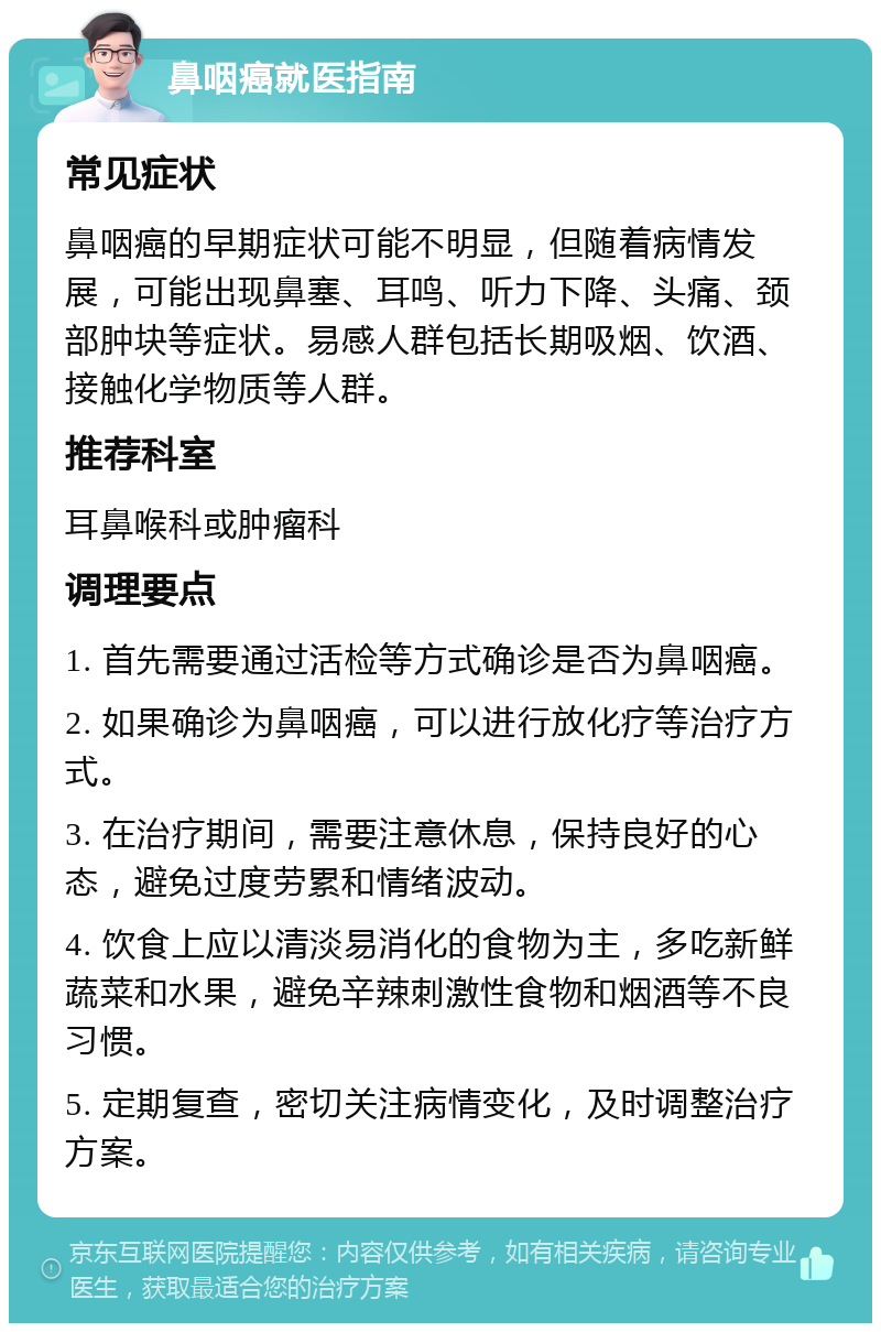 鼻咽癌就医指南 常见症状 鼻咽癌的早期症状可能不明显，但随着病情发展，可能出现鼻塞、耳鸣、听力下降、头痛、颈部肿块等症状。易感人群包括长期吸烟、饮酒、接触化学物质等人群。 推荐科室 耳鼻喉科或肿瘤科 调理要点 1. 首先需要通过活检等方式确诊是否为鼻咽癌。 2. 如果确诊为鼻咽癌，可以进行放化疗等治疗方式。 3. 在治疗期间，需要注意休息，保持良好的心态，避免过度劳累和情绪波动。 4. 饮食上应以清淡易消化的食物为主，多吃新鲜蔬菜和水果，避免辛辣刺激性食物和烟酒等不良习惯。 5. 定期复查，密切关注病情变化，及时调整治疗方案。