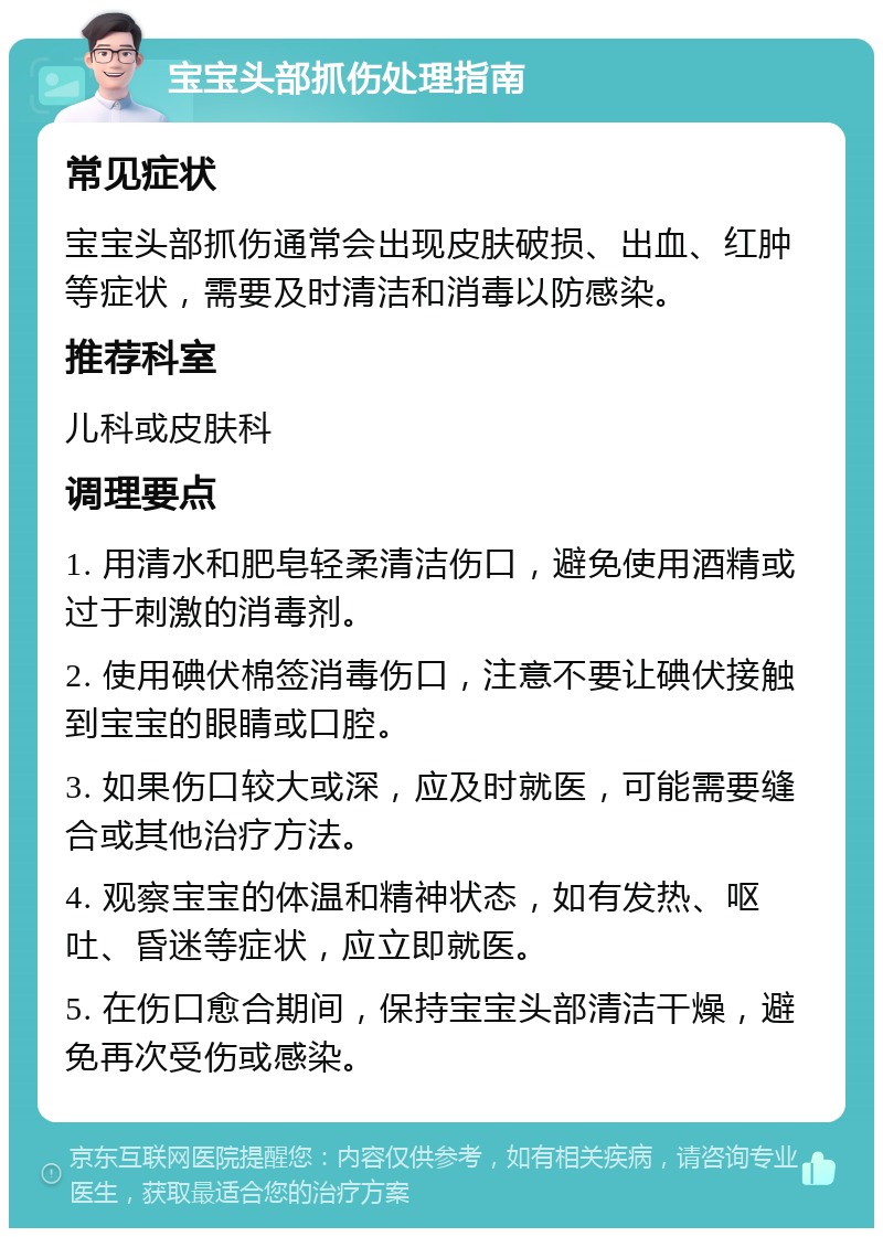 宝宝头部抓伤处理指南 常见症状 宝宝头部抓伤通常会出现皮肤破损、出血、红肿等症状，需要及时清洁和消毒以防感染。 推荐科室 儿科或皮肤科 调理要点 1. 用清水和肥皂轻柔清洁伤口，避免使用酒精或过于刺激的消毒剂。 2. 使用碘伏棉签消毒伤口，注意不要让碘伏接触到宝宝的眼睛或口腔。 3. 如果伤口较大或深，应及时就医，可能需要缝合或其他治疗方法。 4. 观察宝宝的体温和精神状态，如有发热、呕吐、昏迷等症状，应立即就医。 5. 在伤口愈合期间，保持宝宝头部清洁干燥，避免再次受伤或感染。