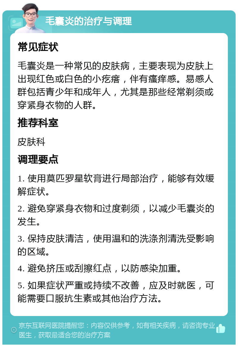 毛囊炎的治疗与调理 常见症状 毛囊炎是一种常见的皮肤病，主要表现为皮肤上出现红色或白色的小疙瘩，伴有瘙痒感。易感人群包括青少年和成年人，尤其是那些经常剃须或穿紧身衣物的人群。 推荐科室 皮肤科 调理要点 1. 使用莫匹罗星软膏进行局部治疗，能够有效缓解症状。 2. 避免穿紧身衣物和过度剃须，以减少毛囊炎的发生。 3. 保持皮肤清洁，使用温和的洗涤剂清洗受影响的区域。 4. 避免挤压或刮擦红点，以防感染加重。 5. 如果症状严重或持续不改善，应及时就医，可能需要口服抗生素或其他治疗方法。