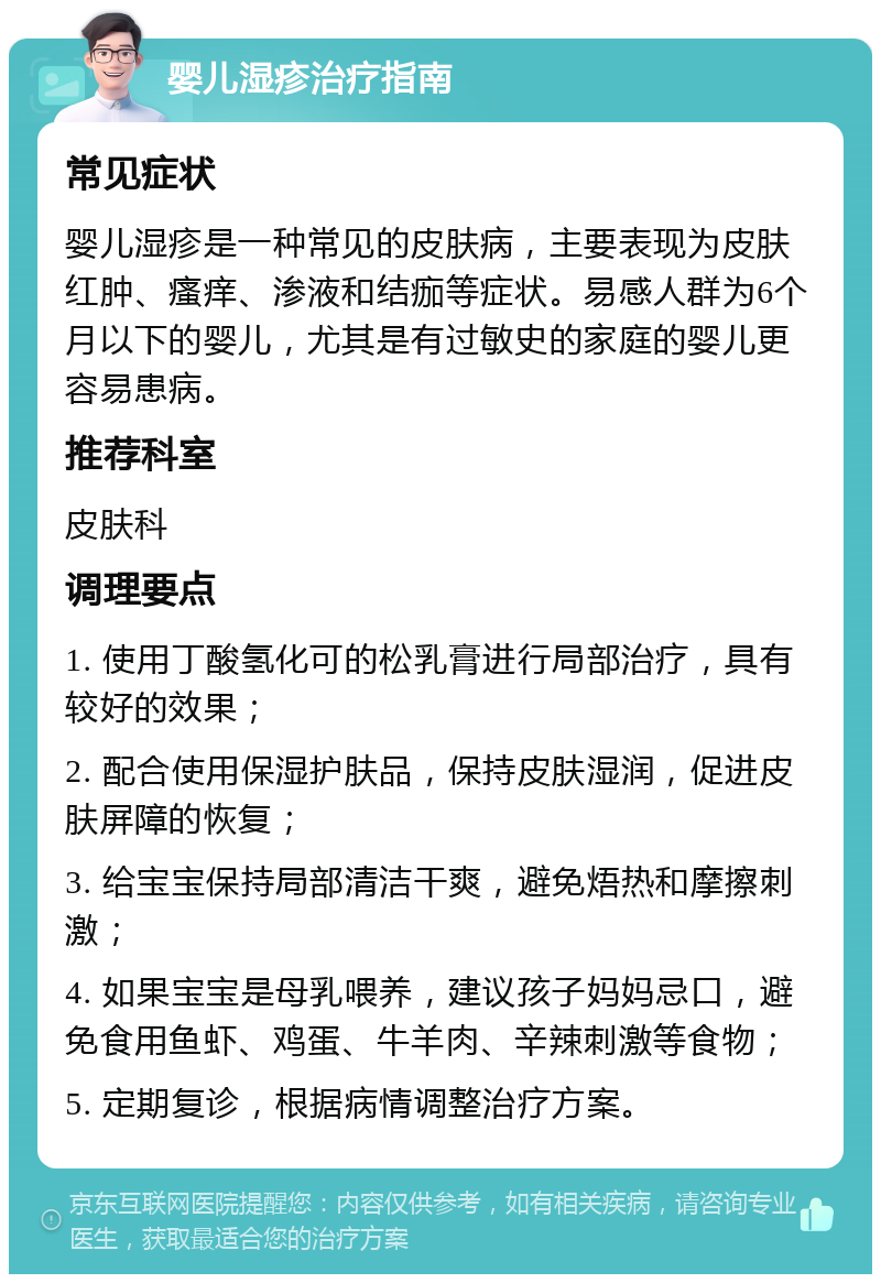 婴儿湿疹治疗指南 常见症状 婴儿湿疹是一种常见的皮肤病，主要表现为皮肤红肿、瘙痒、渗液和结痂等症状。易感人群为6个月以下的婴儿，尤其是有过敏史的家庭的婴儿更容易患病。 推荐科室 皮肤科 调理要点 1. 使用丁酸氢化可的松乳膏进行局部治疗，具有较好的效果； 2. 配合使用保湿护肤品，保持皮肤湿润，促进皮肤屏障的恢复； 3. 给宝宝保持局部清洁干爽，避免焐热和摩擦刺激； 4. 如果宝宝是母乳喂养，建议孩子妈妈忌口，避免食用鱼虾、鸡蛋、牛羊肉、辛辣刺激等食物； 5. 定期复诊，根据病情调整治疗方案。