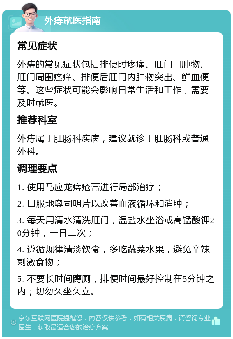 外痔就医指南 常见症状 外痔的常见症状包括排便时疼痛、肛门口肿物、肛门周围瘙痒、排便后肛门内肿物突出、鲜血便等。这些症状可能会影响日常生活和工作，需要及时就医。 推荐科室 外痔属于肛肠科疾病，建议就诊于肛肠科或普通外科。 调理要点 1. 使用马应龙痔疮膏进行局部治疗； 2. 口服地奥司明片以改善血液循环和消肿； 3. 每天用清水清洗肛门，温盐水坐浴或高锰酸钾20分钟，一日二次； 4. 遵循规律清淡饮食，多吃蔬菜水果，避免辛辣刺激食物； 5. 不要长时间蹲厕，排便时间最好控制在5分钟之内；切勿久坐久立。