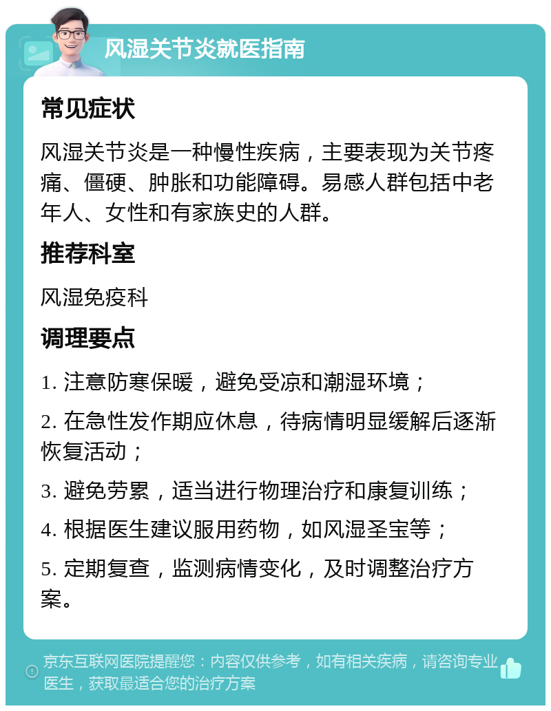 风湿关节炎就医指南 常见症状 风湿关节炎是一种慢性疾病，主要表现为关节疼痛、僵硬、肿胀和功能障碍。易感人群包括中老年人、女性和有家族史的人群。 推荐科室 风湿免疫科 调理要点 1. 注意防寒保暖，避免受凉和潮湿环境； 2. 在急性发作期应休息，待病情明显缓解后逐渐恢复活动； 3. 避免劳累，适当进行物理治疗和康复训练； 4. 根据医生建议服用药物，如风湿圣宝等； 5. 定期复查，监测病情变化，及时调整治疗方案。