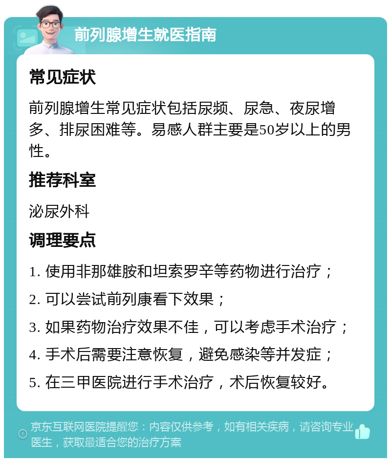 前列腺增生就医指南 常见症状 前列腺增生常见症状包括尿频、尿急、夜尿增多、排尿困难等。易感人群主要是50岁以上的男性。 推荐科室 泌尿外科 调理要点 1. 使用非那雄胺和坦索罗辛等药物进行治疗； 2. 可以尝试前列康看下效果； 3. 如果药物治疗效果不佳，可以考虑手术治疗； 4. 手术后需要注意恢复，避免感染等并发症； 5. 在三甲医院进行手术治疗，术后恢复较好。