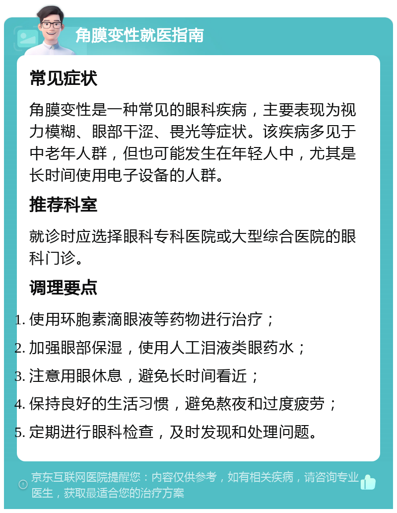 角膜变性就医指南 常见症状 角膜变性是一种常见的眼科疾病，主要表现为视力模糊、眼部干涩、畏光等症状。该疾病多见于中老年人群，但也可能发生在年轻人中，尤其是长时间使用电子设备的人群。 推荐科室 就诊时应选择眼科专科医院或大型综合医院的眼科门诊。 调理要点 使用环胞素滴眼液等药物进行治疗； 加强眼部保湿，使用人工泪液类眼药水； 注意用眼休息，避免长时间看近； 保持良好的生活习惯，避免熬夜和过度疲劳； 定期进行眼科检查，及时发现和处理问题。