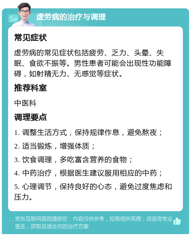 虚劳病的治疗与调理 常见症状 虚劳病的常见症状包括疲劳、乏力、头晕、失眠、食欲不振等。男性患者可能会出现性功能障碍，如射精无力、无感觉等症状。 推荐科室 中医科 调理要点 1. 调整生活方式，保持规律作息，避免熬夜； 2. 适当锻炼，增强体质； 3. 饮食调理，多吃富含营养的食物； 4. 中药治疗，根据医生建议服用相应的中药； 5. 心理调节，保持良好的心态，避免过度焦虑和压力。