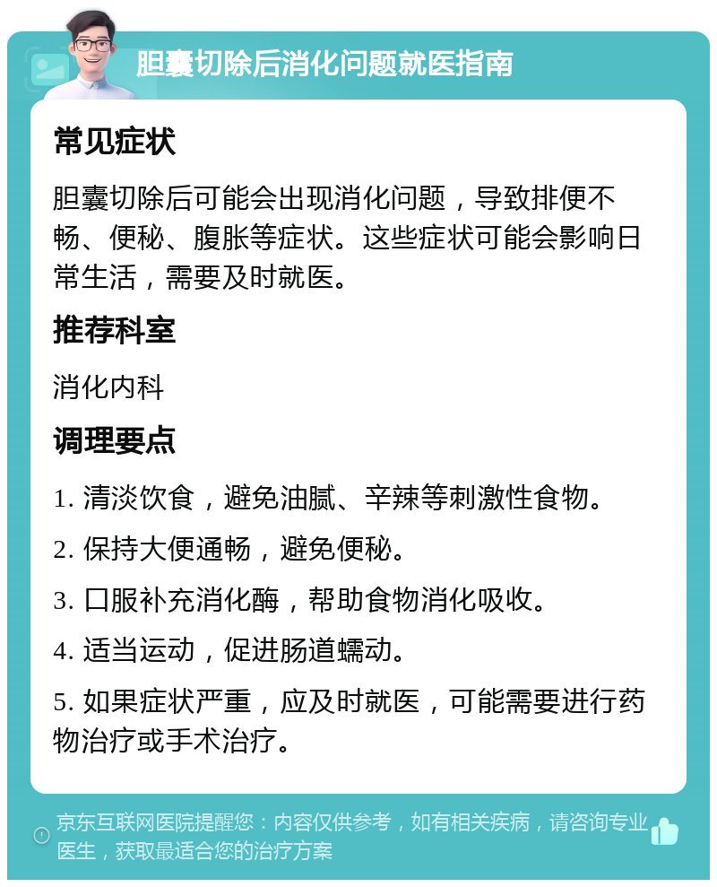 胆囊切除后消化问题就医指南 常见症状 胆囊切除后可能会出现消化问题，导致排便不畅、便秘、腹胀等症状。这些症状可能会影响日常生活，需要及时就医。 推荐科室 消化内科 调理要点 1. 清淡饮食，避免油腻、辛辣等刺激性食物。 2. 保持大便通畅，避免便秘。 3. 口服补充消化酶，帮助食物消化吸收。 4. 适当运动，促进肠道蠕动。 5. 如果症状严重，应及时就医，可能需要进行药物治疗或手术治疗。