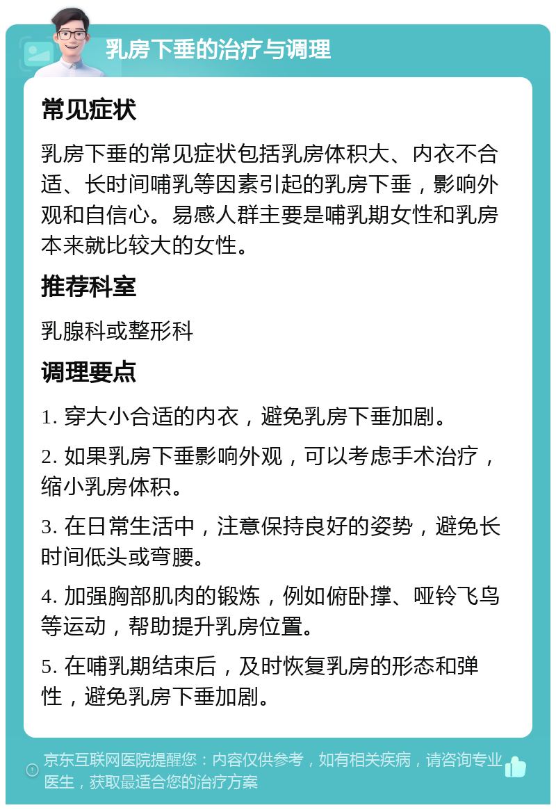 乳房下垂的治疗与调理 常见症状 乳房下垂的常见症状包括乳房体积大、内衣不合适、长时间哺乳等因素引起的乳房下垂，影响外观和自信心。易感人群主要是哺乳期女性和乳房本来就比较大的女性。 推荐科室 乳腺科或整形科 调理要点 1. 穿大小合适的内衣，避免乳房下垂加剧。 2. 如果乳房下垂影响外观，可以考虑手术治疗，缩小乳房体积。 3. 在日常生活中，注意保持良好的姿势，避免长时间低头或弯腰。 4. 加强胸部肌肉的锻炼，例如俯卧撑、哑铃飞鸟等运动，帮助提升乳房位置。 5. 在哺乳期结束后，及时恢复乳房的形态和弹性，避免乳房下垂加剧。