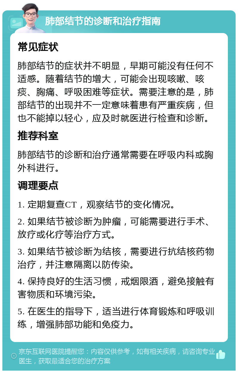 肺部结节的诊断和治疗指南 常见症状 肺部结节的症状并不明显，早期可能没有任何不适感。随着结节的增大，可能会出现咳嗽、咳痰、胸痛、呼吸困难等症状。需要注意的是，肺部结节的出现并不一定意味着患有严重疾病，但也不能掉以轻心，应及时就医进行检查和诊断。 推荐科室 肺部结节的诊断和治疗通常需要在呼吸内科或胸外科进行。 调理要点 1. 定期复查CT，观察结节的变化情况。 2. 如果结节被诊断为肿瘤，可能需要进行手术、放疗或化疗等治疗方式。 3. 如果结节被诊断为结核，需要进行抗结核药物治疗，并注意隔离以防传染。 4. 保持良好的生活习惯，戒烟限酒，避免接触有害物质和环境污染。 5. 在医生的指导下，适当进行体育锻炼和呼吸训练，增强肺部功能和免疫力。