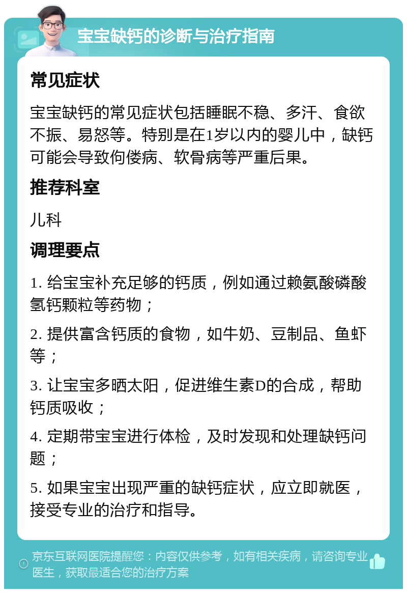 宝宝缺钙的诊断与治疗指南 常见症状 宝宝缺钙的常见症状包括睡眠不稳、多汗、食欲不振、易怒等。特别是在1岁以内的婴儿中，缺钙可能会导致佝偻病、软骨病等严重后果。 推荐科室 儿科 调理要点 1. 给宝宝补充足够的钙质，例如通过赖氨酸磷酸氢钙颗粒等药物； 2. 提供富含钙质的食物，如牛奶、豆制品、鱼虾等； 3. 让宝宝多晒太阳，促进维生素D的合成，帮助钙质吸收； 4. 定期带宝宝进行体检，及时发现和处理缺钙问题； 5. 如果宝宝出现严重的缺钙症状，应立即就医，接受专业的治疗和指导。