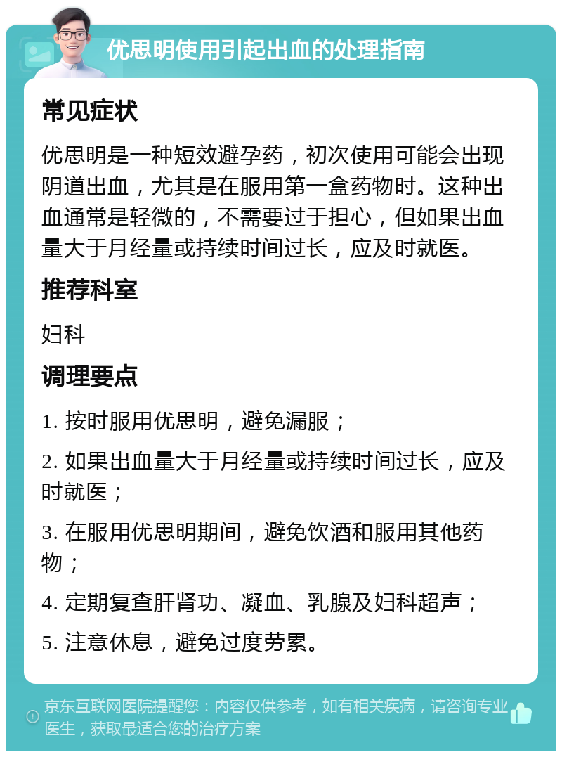 优思明使用引起出血的处理指南 常见症状 优思明是一种短效避孕药，初次使用可能会出现阴道出血，尤其是在服用第一盒药物时。这种出血通常是轻微的，不需要过于担心，但如果出血量大于月经量或持续时间过长，应及时就医。 推荐科室 妇科 调理要点 1. 按时服用优思明，避免漏服； 2. 如果出血量大于月经量或持续时间过长，应及时就医； 3. 在服用优思明期间，避免饮酒和服用其他药物； 4. 定期复查肝肾功、凝血、乳腺及妇科超声； 5. 注意休息，避免过度劳累。