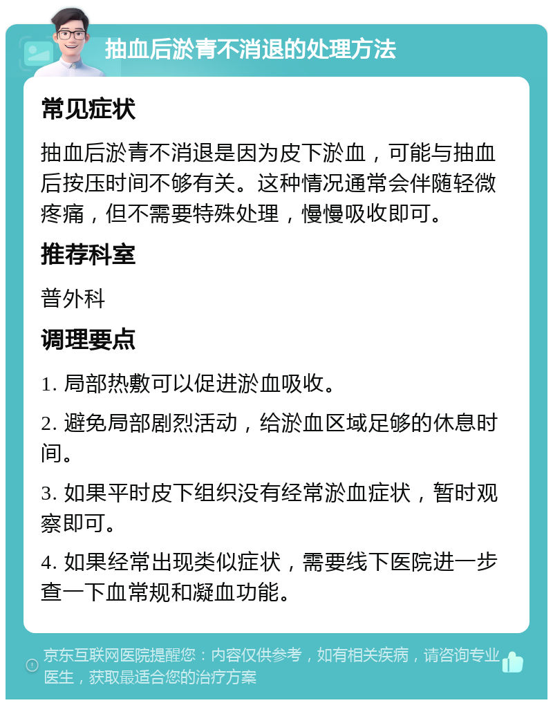 抽血后淤青不消退的处理方法 常见症状 抽血后淤青不消退是因为皮下淤血，可能与抽血后按压时间不够有关。这种情况通常会伴随轻微疼痛，但不需要特殊处理，慢慢吸收即可。 推荐科室 普外科 调理要点 1. 局部热敷可以促进淤血吸收。 2. 避免局部剧烈活动，给淤血区域足够的休息时间。 3. 如果平时皮下组织没有经常淤血症状，暂时观察即可。 4. 如果经常出现类似症状，需要线下医院进一步查一下血常规和凝血功能。