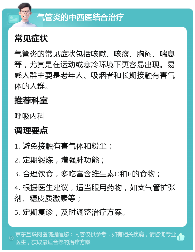 气管炎的中西医结合治疗 常见症状 气管炎的常见症状包括咳嗽、咳痰、胸闷、喘息等，尤其是在运动或寒冷环境下更容易出现。易感人群主要是老年人、吸烟者和长期接触有害气体的人群。 推荐科室 呼吸内科 调理要点 1. 避免接触有害气体和粉尘； 2. 定期锻炼，增强肺功能； 3. 合理饮食，多吃富含维生素C和E的食物； 4. 根据医生建议，适当服用药物，如支气管扩张剂、糖皮质激素等； 5. 定期复诊，及时调整治疗方案。