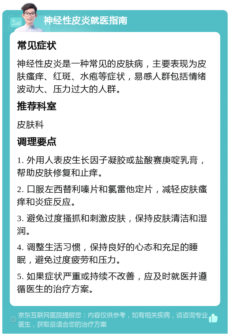 神经性皮炎就医指南 常见症状 神经性皮炎是一种常见的皮肤病，主要表现为皮肤瘙痒、红斑、水疱等症状，易感人群包括情绪波动大、压力过大的人群。 推荐科室 皮肤科 调理要点 1. 外用人表皮生长因子凝胶或盐酸赛庚啶乳膏，帮助皮肤修复和止痒。 2. 口服左西替利嗪片和氯雷他定片，减轻皮肤瘙痒和炎症反应。 3. 避免过度搔抓和刺激皮肤，保持皮肤清洁和湿润。 4. 调整生活习惯，保持良好的心态和充足的睡眠，避免过度疲劳和压力。 5. 如果症状严重或持续不改善，应及时就医并遵循医生的治疗方案。