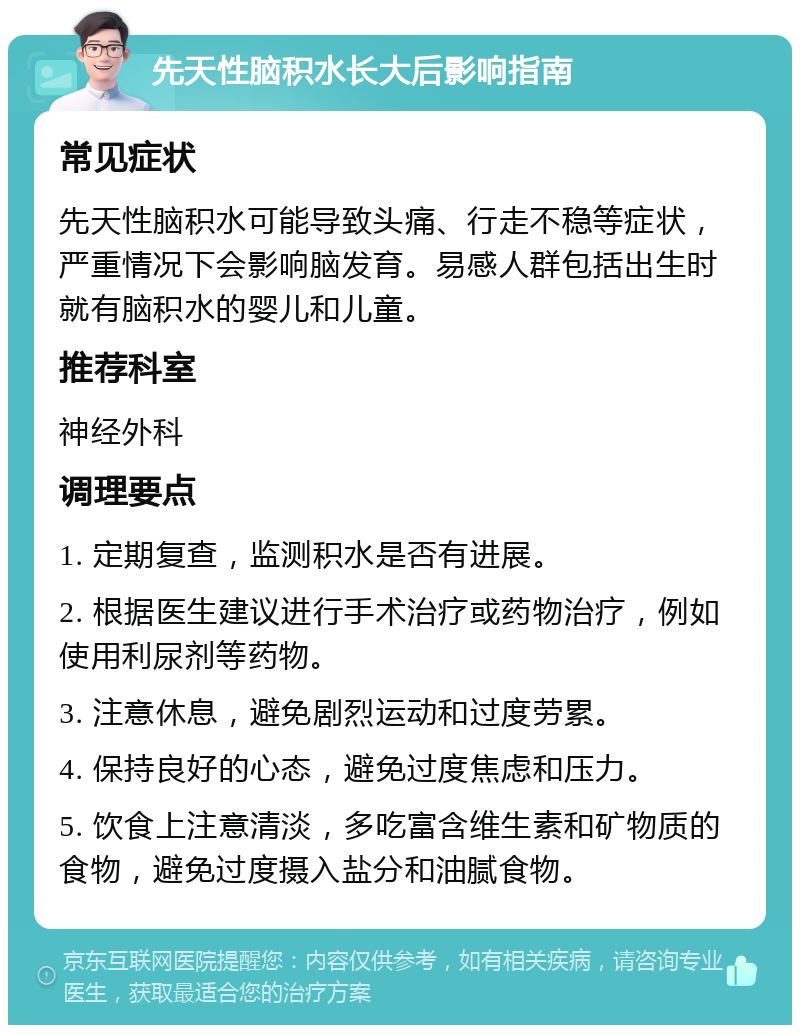 先天性脑积水长大后影响指南 常见症状 先天性脑积水可能导致头痛、行走不稳等症状，严重情况下会影响脑发育。易感人群包括出生时就有脑积水的婴儿和儿童。 推荐科室 神经外科 调理要点 1. 定期复查，监测积水是否有进展。 2. 根据医生建议进行手术治疗或药物治疗，例如使用利尿剂等药物。 3. 注意休息，避免剧烈运动和过度劳累。 4. 保持良好的心态，避免过度焦虑和压力。 5. 饮食上注意清淡，多吃富含维生素和矿物质的食物，避免过度摄入盐分和油腻食物。