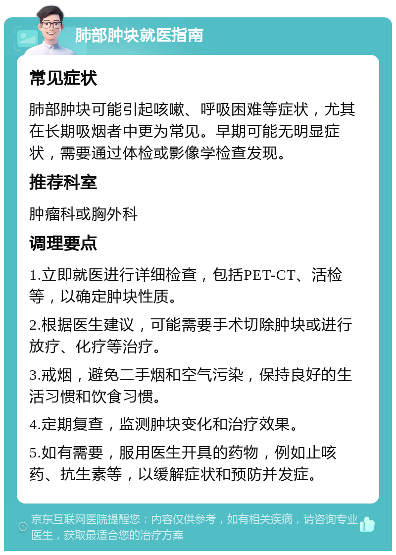 肺部肿块就医指南 常见症状 肺部肿块可能引起咳嗽、呼吸困难等症状，尤其在长期吸烟者中更为常见。早期可能无明显症状，需要通过体检或影像学检查发现。 推荐科室 肿瘤科或胸外科 调理要点 1.立即就医进行详细检查，包括PET-CT、活检等，以确定肿块性质。 2.根据医生建议，可能需要手术切除肿块或进行放疗、化疗等治疗。 3.戒烟，避免二手烟和空气污染，保持良好的生活习惯和饮食习惯。 4.定期复查，监测肿块变化和治疗效果。 5.如有需要，服用医生开具的药物，例如止咳药、抗生素等，以缓解症状和预防并发症。