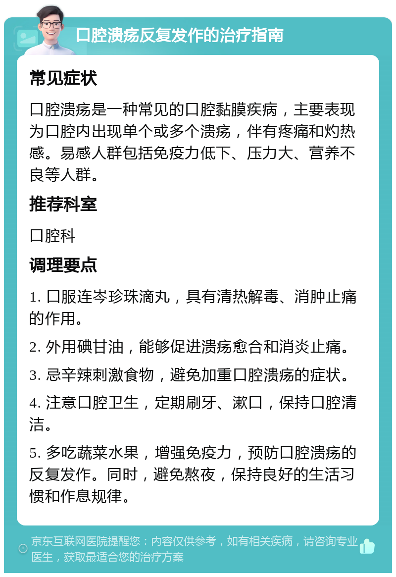 口腔溃疡反复发作的治疗指南 常见症状 口腔溃疡是一种常见的口腔黏膜疾病，主要表现为口腔内出现单个或多个溃疡，伴有疼痛和灼热感。易感人群包括免疫力低下、压力大、营养不良等人群。 推荐科室 口腔科 调理要点 1. 口服连岑珍珠滴丸，具有清热解毒、消肿止痛的作用。 2. 外用碘甘油，能够促进溃疡愈合和消炎止痛。 3. 忌辛辣刺激食物，避免加重口腔溃疡的症状。 4. 注意口腔卫生，定期刷牙、漱口，保持口腔清洁。 5. 多吃蔬菜水果，增强免疫力，预防口腔溃疡的反复发作。同时，避免熬夜，保持良好的生活习惯和作息规律。