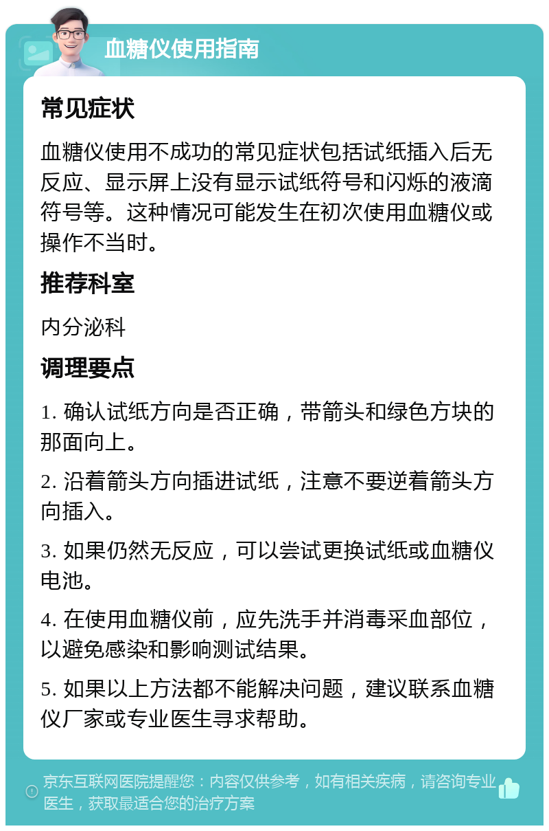 血糖仪使用指南 常见症状 血糖仪使用不成功的常见症状包括试纸插入后无反应、显示屏上没有显示试纸符号和闪烁的液滴符号等。这种情况可能发生在初次使用血糖仪或操作不当时。 推荐科室 内分泌科 调理要点 1. 确认试纸方向是否正确，带箭头和绿色方块的那面向上。 2. 沿着箭头方向插进试纸，注意不要逆着箭头方向插入。 3. 如果仍然无反应，可以尝试更换试纸或血糖仪电池。 4. 在使用血糖仪前，应先洗手并消毒采血部位，以避免感染和影响测试结果。 5. 如果以上方法都不能解决问题，建议联系血糖仪厂家或专业医生寻求帮助。