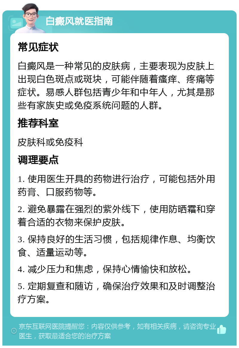 白癜风就医指南 常见症状 白癜风是一种常见的皮肤病，主要表现为皮肤上出现白色斑点或斑块，可能伴随着瘙痒、疼痛等症状。易感人群包括青少年和中年人，尤其是那些有家族史或免疫系统问题的人群。 推荐科室 皮肤科或免疫科 调理要点 1. 使用医生开具的药物进行治疗，可能包括外用药膏、口服药物等。 2. 避免暴露在强烈的紫外线下，使用防晒霜和穿着合适的衣物来保护皮肤。 3. 保持良好的生活习惯，包括规律作息、均衡饮食、适量运动等。 4. 减少压力和焦虑，保持心情愉快和放松。 5. 定期复查和随访，确保治疗效果和及时调整治疗方案。