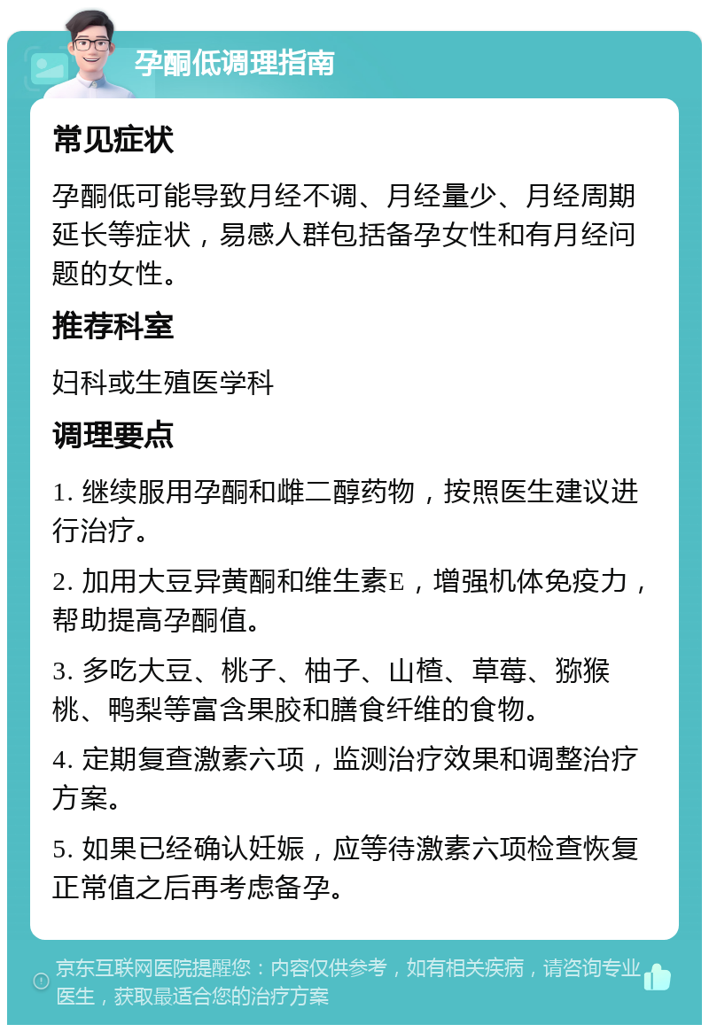 孕酮低调理指南 常见症状 孕酮低可能导致月经不调、月经量少、月经周期延长等症状，易感人群包括备孕女性和有月经问题的女性。 推荐科室 妇科或生殖医学科 调理要点 1. 继续服用孕酮和雌二醇药物，按照医生建议进行治疗。 2. 加用大豆异黄酮和维生素E，增强机体免疫力，帮助提高孕酮值。 3. 多吃大豆、桃子、柚子、山楂、草莓、猕猴桃、鸭梨等富含果胶和膳食纤维的食物。 4. 定期复查激素六项，监测治疗效果和调整治疗方案。 5. 如果已经确认妊娠，应等待激素六项检查恢复正常值之后再考虑备孕。