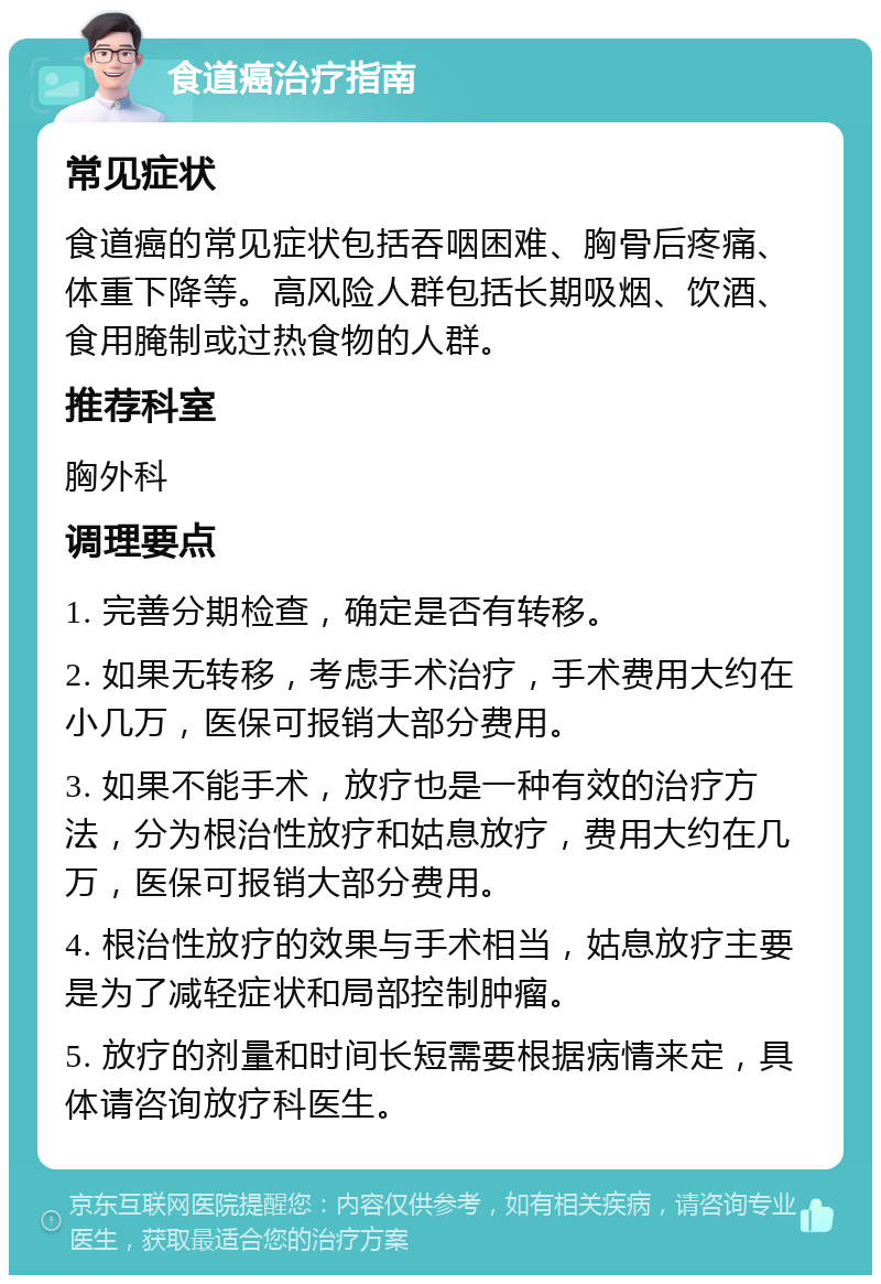 食道癌治疗指南 常见症状 食道癌的常见症状包括吞咽困难、胸骨后疼痛、体重下降等。高风险人群包括长期吸烟、饮酒、食用腌制或过热食物的人群。 推荐科室 胸外科 调理要点 1. 完善分期检查，确定是否有转移。 2. 如果无转移，考虑手术治疗，手术费用大约在小几万，医保可报销大部分费用。 3. 如果不能手术，放疗也是一种有效的治疗方法，分为根治性放疗和姑息放疗，费用大约在几万，医保可报销大部分费用。 4. 根治性放疗的效果与手术相当，姑息放疗主要是为了减轻症状和局部控制肿瘤。 5. 放疗的剂量和时间长短需要根据病情来定，具体请咨询放疗科医生。