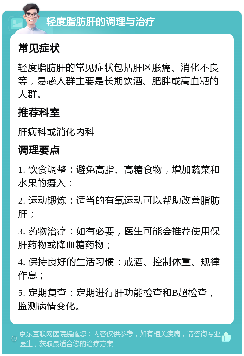 轻度脂肪肝的调理与治疗 常见症状 轻度脂肪肝的常见症状包括肝区胀痛、消化不良等，易感人群主要是长期饮酒、肥胖或高血糖的人群。 推荐科室 肝病科或消化内科 调理要点 1. 饮食调整：避免高脂、高糖食物，增加蔬菜和水果的摄入； 2. 运动锻炼：适当的有氧运动可以帮助改善脂肪肝； 3. 药物治疗：如有必要，医生可能会推荐使用保肝药物或降血糖药物； 4. 保持良好的生活习惯：戒酒、控制体重、规律作息； 5. 定期复查：定期进行肝功能检查和B超检查，监测病情变化。