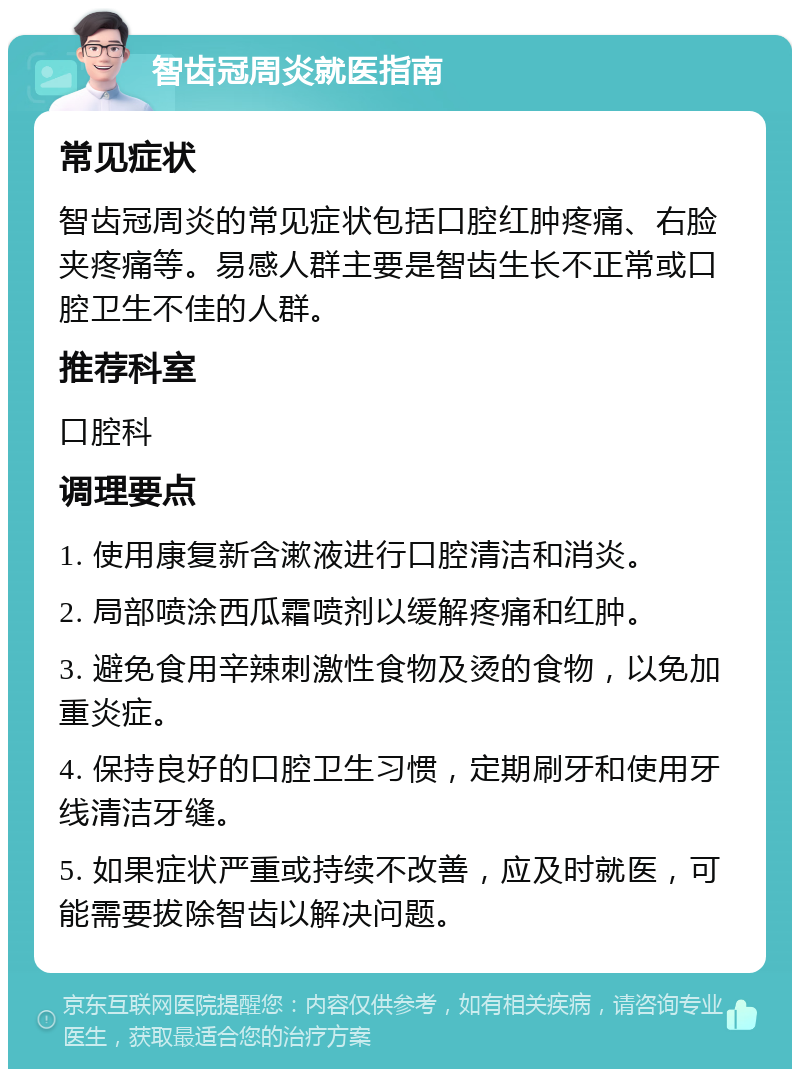 智齿冠周炎就医指南 常见症状 智齿冠周炎的常见症状包括口腔红肿疼痛、右脸夹疼痛等。易感人群主要是智齿生长不正常或口腔卫生不佳的人群。 推荐科室 口腔科 调理要点 1. 使用康复新含漱液进行口腔清洁和消炎。 2. 局部喷涂西瓜霜喷剂以缓解疼痛和红肿。 3. 避免食用辛辣刺激性食物及烫的食物，以免加重炎症。 4. 保持良好的口腔卫生习惯，定期刷牙和使用牙线清洁牙缝。 5. 如果症状严重或持续不改善，应及时就医，可能需要拔除智齿以解决问题。