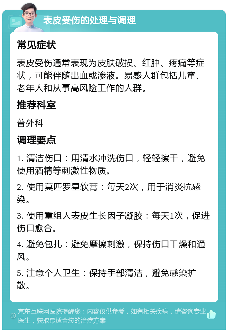 表皮受伤的处理与调理 常见症状 表皮受伤通常表现为皮肤破损、红肿、疼痛等症状，可能伴随出血或渗液。易感人群包括儿童、老年人和从事高风险工作的人群。 推荐科室 普外科 调理要点 1. 清洁伤口：用清水冲洗伤口，轻轻擦干，避免使用酒精等刺激性物质。 2. 使用莫匹罗星软膏：每天2次，用于消炎抗感染。 3. 使用重组人表皮生长因子凝胶：每天1次，促进伤口愈合。 4. 避免包扎：避免摩擦刺激，保持伤口干燥和通风。 5. 注意个人卫生：保持手部清洁，避免感染扩散。