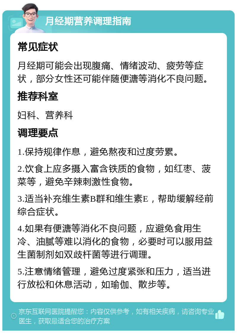 月经期营养调理指南 常见症状 月经期可能会出现腹痛、情绪波动、疲劳等症状，部分女性还可能伴随便溏等消化不良问题。 推荐科室 妇科、营养科 调理要点 1.保持规律作息，避免熬夜和过度劳累。 2.饮食上应多摄入富含铁质的食物，如红枣、菠菜等，避免辛辣刺激性食物。 3.适当补充维生素B群和维生素E，帮助缓解经前综合症状。 4.如果有便溏等消化不良问题，应避免食用生冷、油腻等难以消化的食物，必要时可以服用益生菌制剂如双歧杆菌等进行调理。 5.注意情绪管理，避免过度紧张和压力，适当进行放松和休息活动，如瑜伽、散步等。