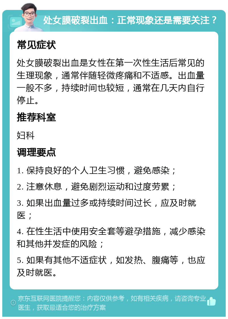 处女膜破裂出血：正常现象还是需要关注？ 常见症状 处女膜破裂出血是女性在第一次性生活后常见的生理现象，通常伴随轻微疼痛和不适感。出血量一般不多，持续时间也较短，通常在几天内自行停止。 推荐科室 妇科 调理要点 1. 保持良好的个人卫生习惯，避免感染； 2. 注意休息，避免剧烈运动和过度劳累； 3. 如果出血量过多或持续时间过长，应及时就医； 4. 在性生活中使用安全套等避孕措施，减少感染和其他并发症的风险； 5. 如果有其他不适症状，如发热、腹痛等，也应及时就医。