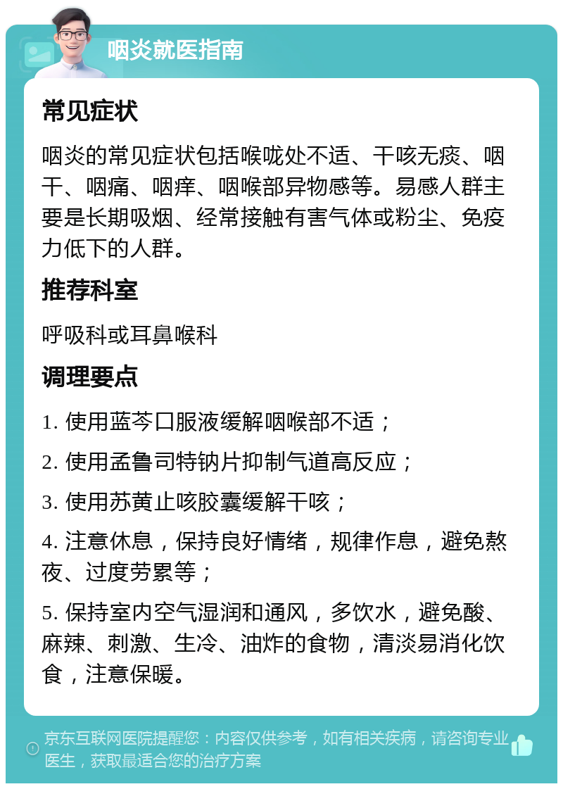 咽炎就医指南 常见症状 咽炎的常见症状包括喉咙处不适、干咳无痰、咽干、咽痛、咽痒、咽喉部异物感等。易感人群主要是长期吸烟、经常接触有害气体或粉尘、免疫力低下的人群。 推荐科室 呼吸科或耳鼻喉科 调理要点 1. 使用蓝芩口服液缓解咽喉部不适； 2. 使用孟鲁司特钠片抑制气道高反应； 3. 使用苏黄止咳胶囊缓解干咳； 4. 注意休息，保持良好情绪，规律作息，避免熬夜、过度劳累等； 5. 保持室内空气湿润和通风，多饮水，避免酸、麻辣、刺激、生冷、油炸的食物，清淡易消化饮食，注意保暖。