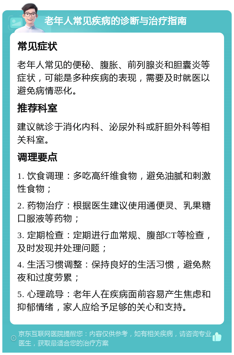 老年人常见疾病的诊断与治疗指南 常见症状 老年人常见的便秘、腹胀、前列腺炎和胆囊炎等症状，可能是多种疾病的表现，需要及时就医以避免病情恶化。 推荐科室 建议就诊于消化内科、泌尿外科或肝胆外科等相关科室。 调理要点 1. 饮食调理：多吃高纤维食物，避免油腻和刺激性食物； 2. 药物治疗：根据医生建议使用通便灵、乳果糖口服液等药物； 3. 定期检查：定期进行血常规、腹部CT等检查，及时发现并处理问题； 4. 生活习惯调整：保持良好的生活习惯，避免熬夜和过度劳累； 5. 心理疏导：老年人在疾病面前容易产生焦虑和抑郁情绪，家人应给予足够的关心和支持。