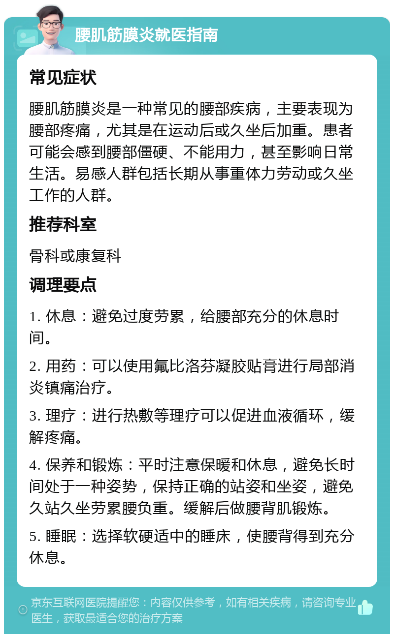 腰肌筋膜炎就医指南 常见症状 腰肌筋膜炎是一种常见的腰部疾病，主要表现为腰部疼痛，尤其是在运动后或久坐后加重。患者可能会感到腰部僵硬、不能用力，甚至影响日常生活。易感人群包括长期从事重体力劳动或久坐工作的人群。 推荐科室 骨科或康复科 调理要点 1. 休息：避免过度劳累，给腰部充分的休息时间。 2. 用药：可以使用氟比洛芬凝胶贴膏进行局部消炎镇痛治疗。 3. 理疗：进行热敷等理疗可以促进血液循环，缓解疼痛。 4. 保养和锻炼：平时注意保暖和休息，避免长时间处于一种姿势，保持正确的站姿和坐姿，避免久站久坐劳累腰负重。缓解后做腰背肌锻炼。 5. 睡眠：选择软硬适中的睡床，使腰背得到充分休息。