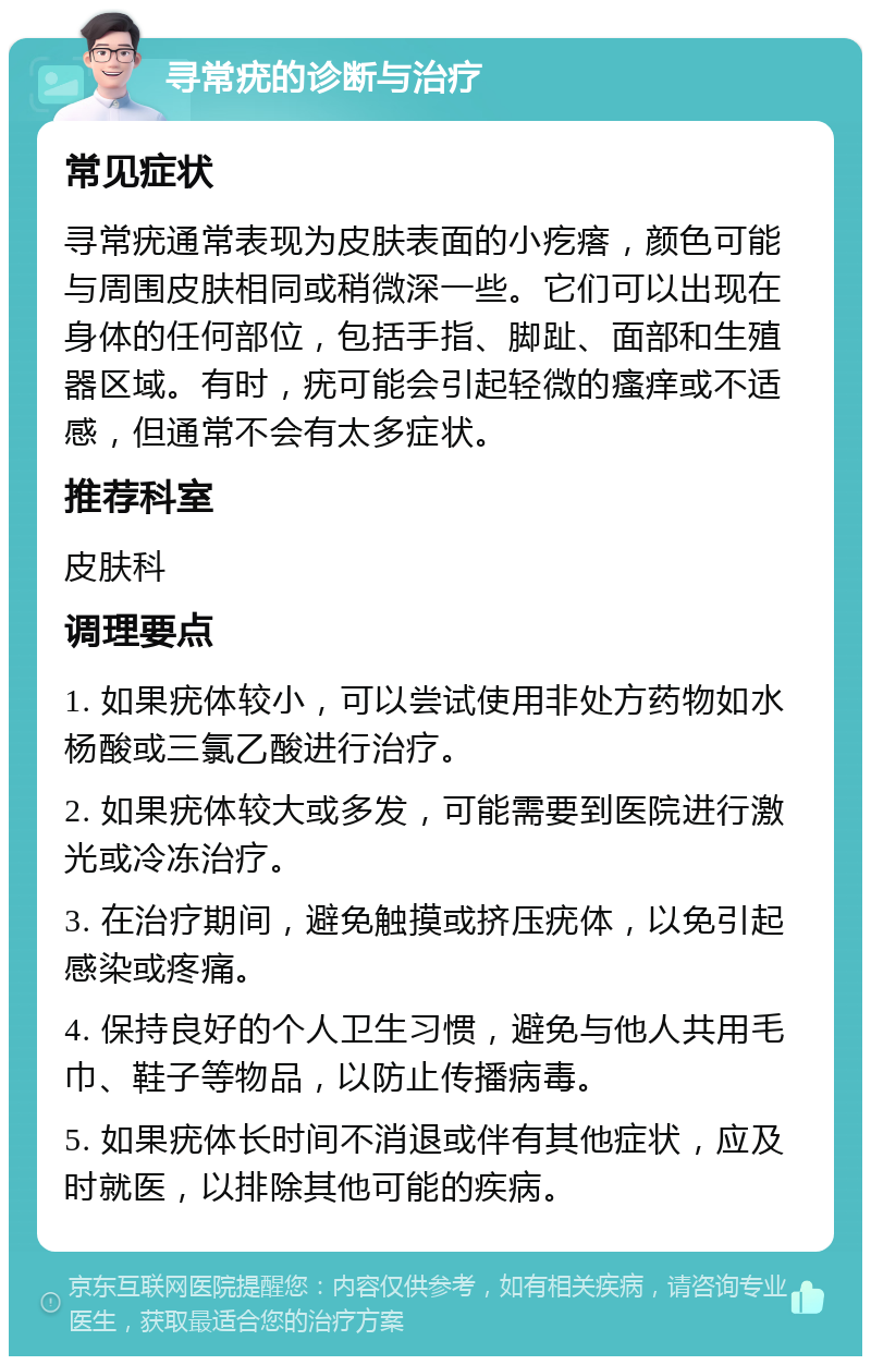 寻常疣的诊断与治疗 常见症状 寻常疣通常表现为皮肤表面的小疙瘩，颜色可能与周围皮肤相同或稍微深一些。它们可以出现在身体的任何部位，包括手指、脚趾、面部和生殖器区域。有时，疣可能会引起轻微的瘙痒或不适感，但通常不会有太多症状。 推荐科室 皮肤科 调理要点 1. 如果疣体较小，可以尝试使用非处方药物如水杨酸或三氯乙酸进行治疗。 2. 如果疣体较大或多发，可能需要到医院进行激光或冷冻治疗。 3. 在治疗期间，避免触摸或挤压疣体，以免引起感染或疼痛。 4. 保持良好的个人卫生习惯，避免与他人共用毛巾、鞋子等物品，以防止传播病毒。 5. 如果疣体长时间不消退或伴有其他症状，应及时就医，以排除其他可能的疾病。