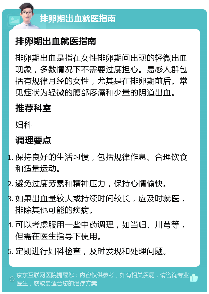 排卵期出血就医指南 排卵期出血就医指南 排卵期出血是指在女性排卵期间出现的轻微出血现象，多数情况下不需要过度担心。易感人群包括有规律月经的女性，尤其是在排卵期前后。常见症状为轻微的腹部疼痛和少量的阴道出血。 推荐科室 妇科 调理要点 保持良好的生活习惯，包括规律作息、合理饮食和适量运动。 避免过度劳累和精神压力，保持心情愉快。 如果出血量较大或持续时间较长，应及时就医，排除其他可能的疾病。 可以考虑服用一些中药调理，如当归、川芎等，但需在医生指导下使用。 定期进行妇科检查，及时发现和处理问题。