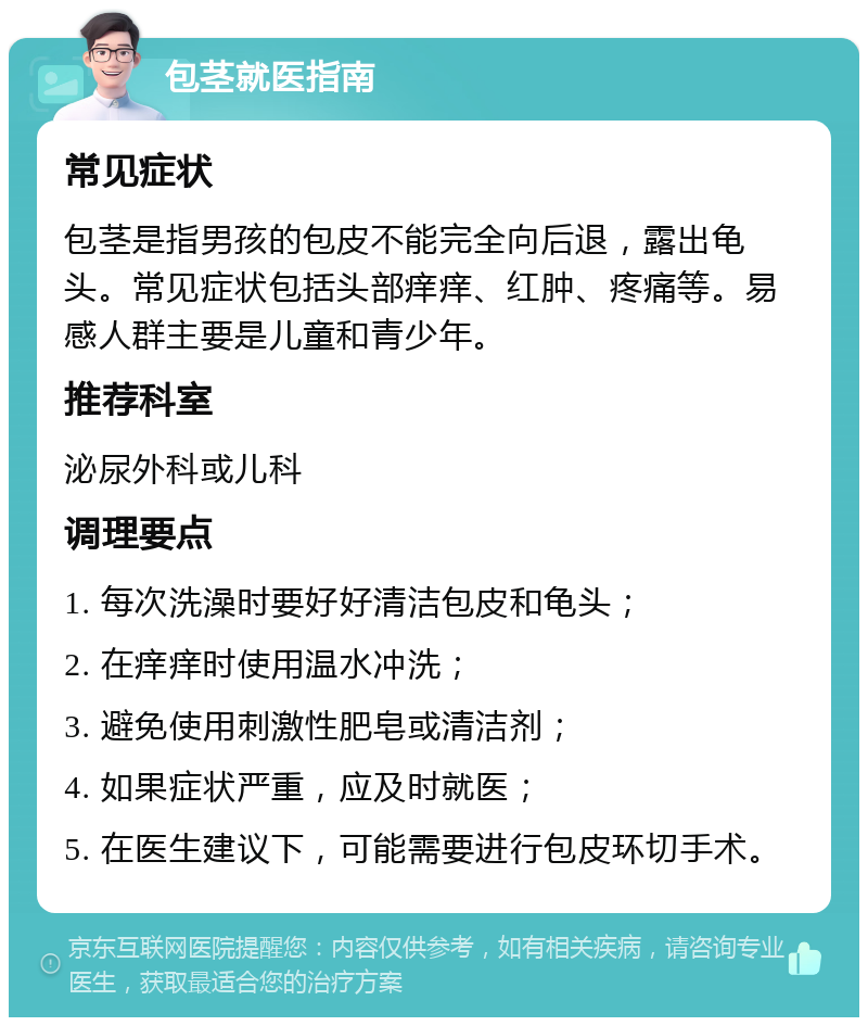 包茎就医指南 常见症状 包茎是指男孩的包皮不能完全向后退，露出龟头。常见症状包括头部痒痒、红肿、疼痛等。易感人群主要是儿童和青少年。 推荐科室 泌尿外科或儿科 调理要点 1. 每次洗澡时要好好清洁包皮和龟头； 2. 在痒痒时使用温水冲洗； 3. 避免使用刺激性肥皂或清洁剂； 4. 如果症状严重，应及时就医； 5. 在医生建议下，可能需要进行包皮环切手术。