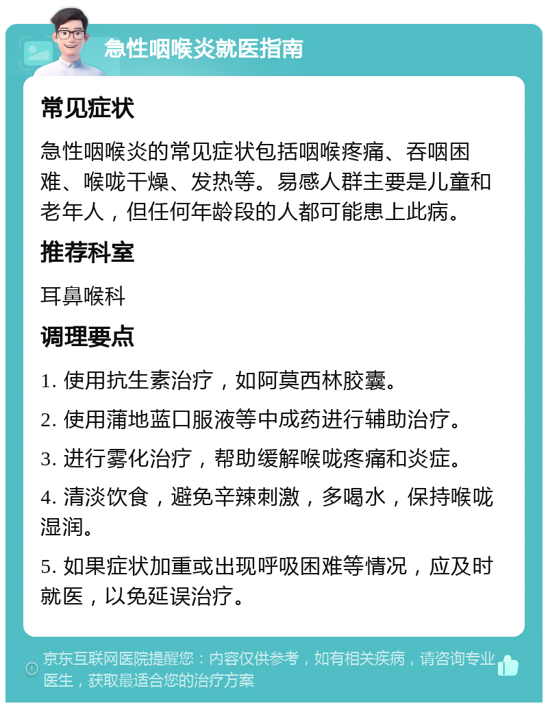 急性咽喉炎就医指南 常见症状 急性咽喉炎的常见症状包括咽喉疼痛、吞咽困难、喉咙干燥、发热等。易感人群主要是儿童和老年人，但任何年龄段的人都可能患上此病。 推荐科室 耳鼻喉科 调理要点 1. 使用抗生素治疗，如阿莫西林胶囊。 2. 使用蒲地蓝口服液等中成药进行辅助治疗。 3. 进行雾化治疗，帮助缓解喉咙疼痛和炎症。 4. 清淡饮食，避免辛辣刺激，多喝水，保持喉咙湿润。 5. 如果症状加重或出现呼吸困难等情况，应及时就医，以免延误治疗。