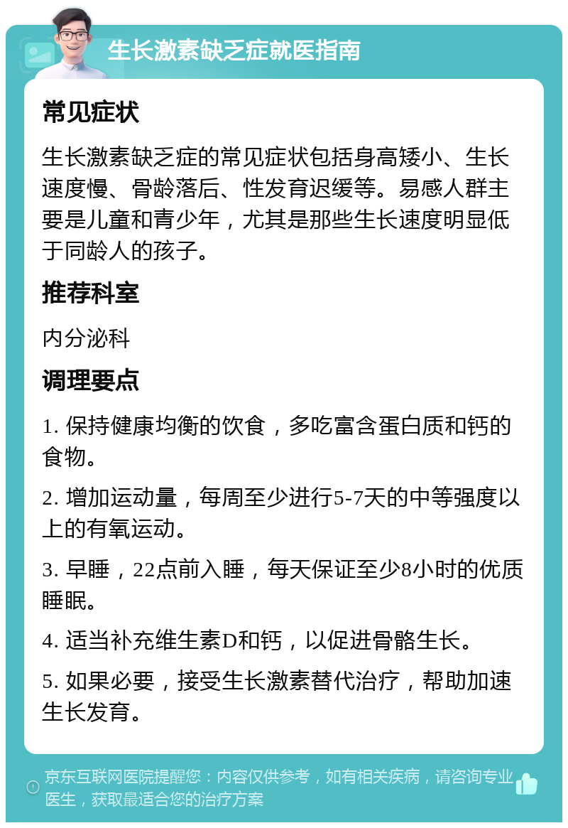 生长激素缺乏症就医指南 常见症状 生长激素缺乏症的常见症状包括身高矮小、生长速度慢、骨龄落后、性发育迟缓等。易感人群主要是儿童和青少年，尤其是那些生长速度明显低于同龄人的孩子。 推荐科室 内分泌科 调理要点 1. 保持健康均衡的饮食，多吃富含蛋白质和钙的食物。 2. 增加运动量，每周至少进行5-7天的中等强度以上的有氧运动。 3. 早睡，22点前入睡，每天保证至少8小时的优质睡眠。 4. 适当补充维生素D和钙，以促进骨骼生长。 5. 如果必要，接受生长激素替代治疗，帮助加速生长发育。