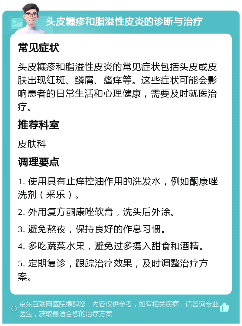 头皮糠疹和脂溢性皮炎的诊断与治疗 常见症状 头皮糠疹和脂溢性皮炎的常见症状包括头皮或皮肤出现红斑、鳞屑、瘙痒等。这些症状可能会影响患者的日常生活和心理健康，需要及时就医治疗。 推荐科室 皮肤科 调理要点 1. 使用具有止痒控油作用的洗发水，例如酮康唑洗剂（采乐）。 2. 外用复方酮康唑软膏，洗头后外涂。 3. 避免熬夜，保持良好的作息习惯。 4. 多吃蔬菜水果，避免过多摄入甜食和酒精。 5. 定期复诊，跟踪治疗效果，及时调整治疗方案。