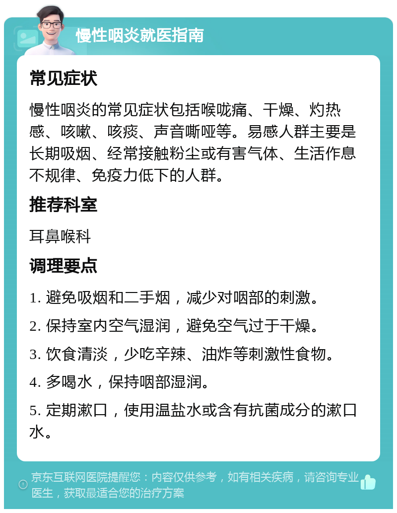 慢性咽炎就医指南 常见症状 慢性咽炎的常见症状包括喉咙痛、干燥、灼热感、咳嗽、咳痰、声音嘶哑等。易感人群主要是长期吸烟、经常接触粉尘或有害气体、生活作息不规律、免疫力低下的人群。 推荐科室 耳鼻喉科 调理要点 1. 避免吸烟和二手烟，减少对咽部的刺激。 2. 保持室内空气湿润，避免空气过于干燥。 3. 饮食清淡，少吃辛辣、油炸等刺激性食物。 4. 多喝水，保持咽部湿润。 5. 定期漱口，使用温盐水或含有抗菌成分的漱口水。