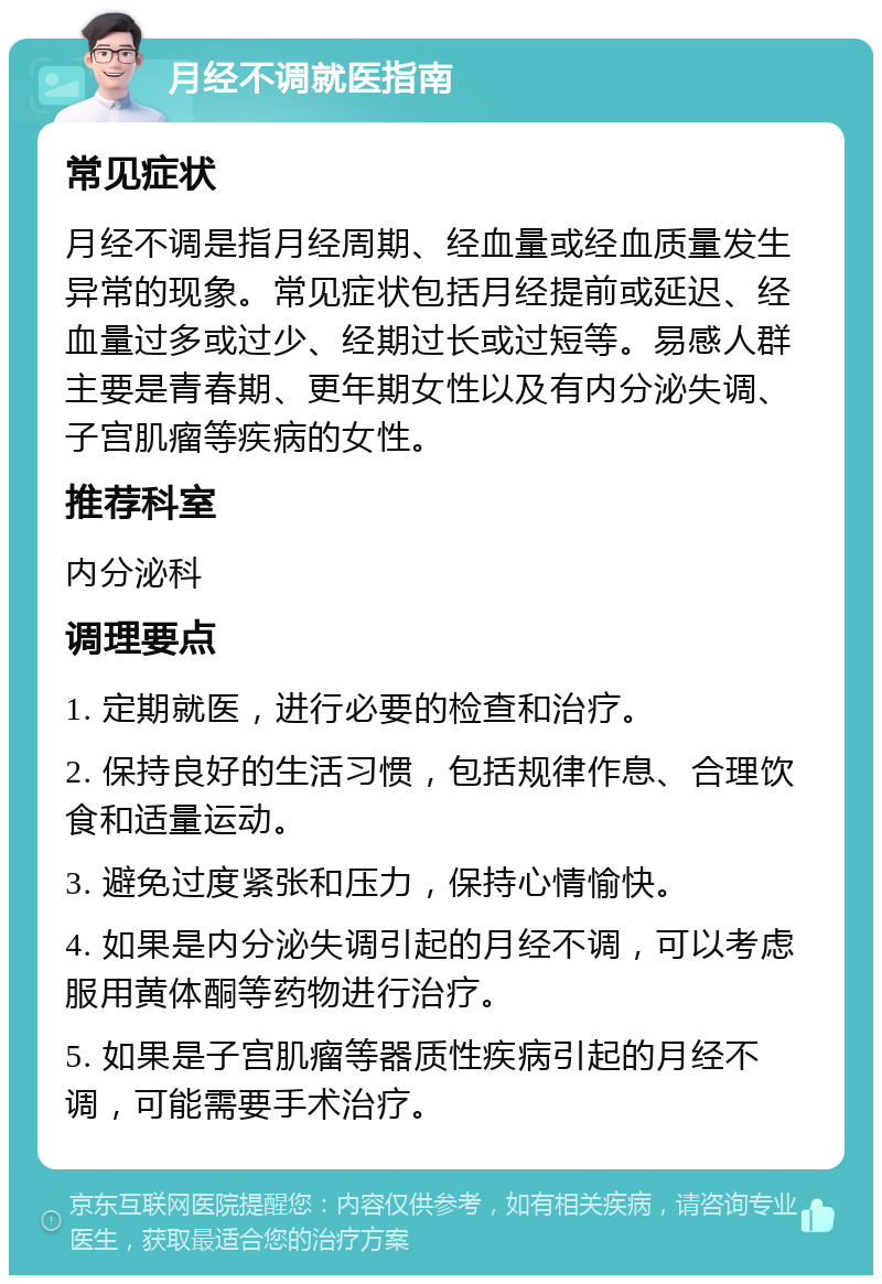 月经不调就医指南 常见症状 月经不调是指月经周期、经血量或经血质量发生异常的现象。常见症状包括月经提前或延迟、经血量过多或过少、经期过长或过短等。易感人群主要是青春期、更年期女性以及有内分泌失调、子宫肌瘤等疾病的女性。 推荐科室 内分泌科 调理要点 1. 定期就医，进行必要的检查和治疗。 2. 保持良好的生活习惯，包括规律作息、合理饮食和适量运动。 3. 避免过度紧张和压力，保持心情愉快。 4. 如果是内分泌失调引起的月经不调，可以考虑服用黄体酮等药物进行治疗。 5. 如果是子宫肌瘤等器质性疾病引起的月经不调，可能需要手术治疗。