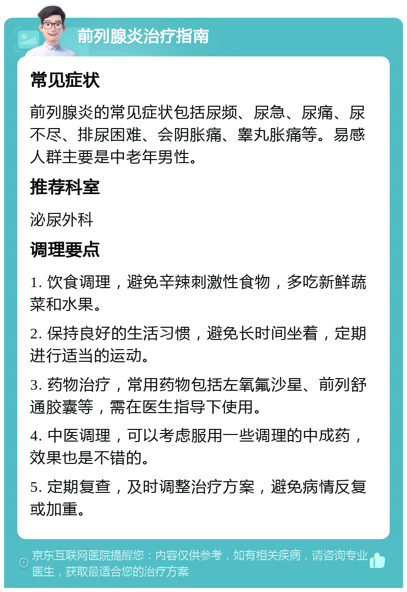 前列腺炎治疗指南 常见症状 前列腺炎的常见症状包括尿频、尿急、尿痛、尿不尽、排尿困难、会阴胀痛、睾丸胀痛等。易感人群主要是中老年男性。 推荐科室 泌尿外科 调理要点 1. 饮食调理，避免辛辣刺激性食物，多吃新鲜蔬菜和水果。 2. 保持良好的生活习惯，避免长时间坐着，定期进行适当的运动。 3. 药物治疗，常用药物包括左氧氟沙星、前列舒通胶囊等，需在医生指导下使用。 4. 中医调理，可以考虑服用一些调理的中成药，效果也是不错的。 5. 定期复查，及时调整治疗方案，避免病情反复或加重。