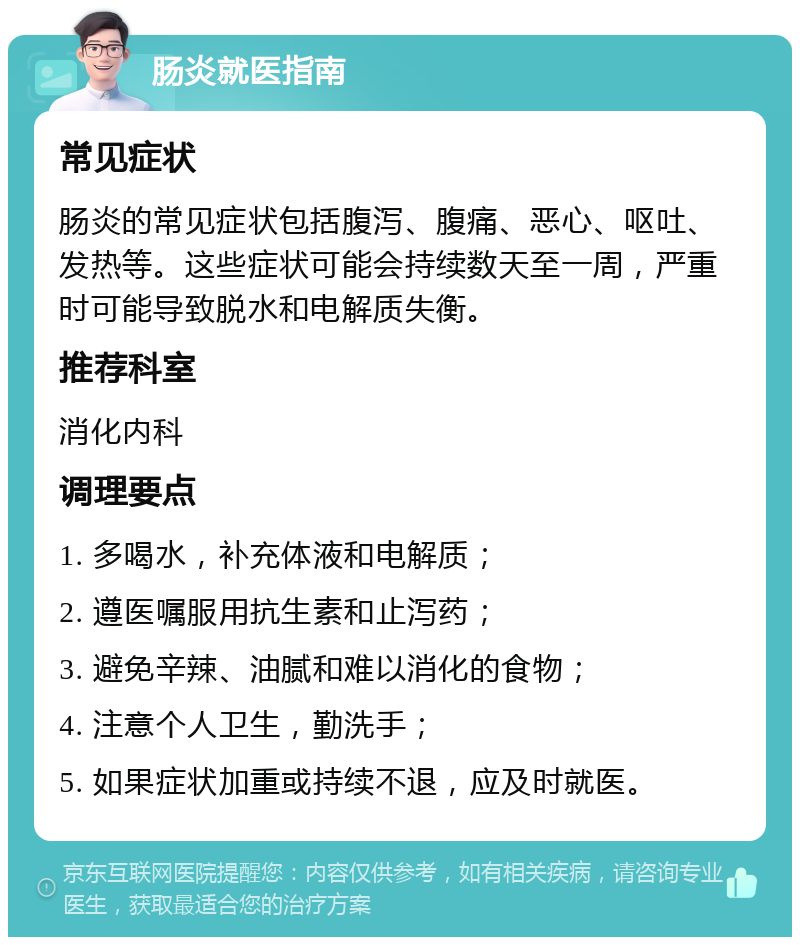 肠炎就医指南 常见症状 肠炎的常见症状包括腹泻、腹痛、恶心、呕吐、发热等。这些症状可能会持续数天至一周，严重时可能导致脱水和电解质失衡。 推荐科室 消化内科 调理要点 1. 多喝水，补充体液和电解质； 2. 遵医嘱服用抗生素和止泻药； 3. 避免辛辣、油腻和难以消化的食物； 4. 注意个人卫生，勤洗手； 5. 如果症状加重或持续不退，应及时就医。