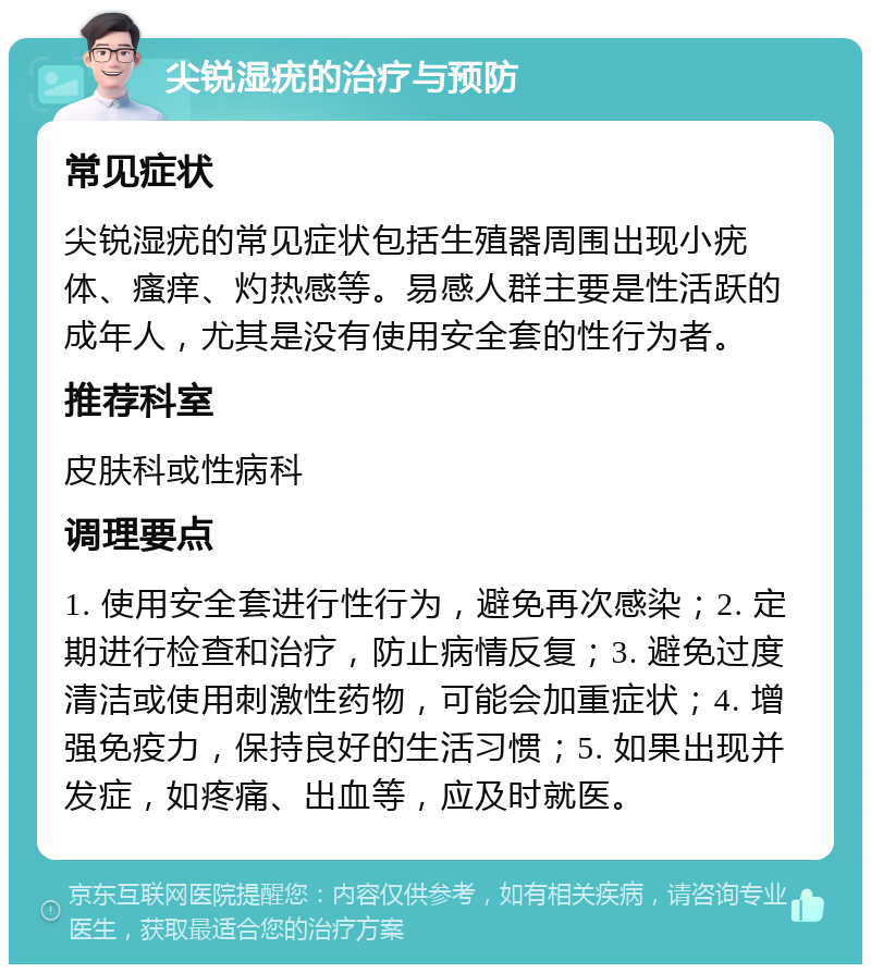 尖锐湿疣的治疗与预防 常见症状 尖锐湿疣的常见症状包括生殖器周围出现小疣体、瘙痒、灼热感等。易感人群主要是性活跃的成年人，尤其是没有使用安全套的性行为者。 推荐科室 皮肤科或性病科 调理要点 1. 使用安全套进行性行为，避免再次感染；2. 定期进行检查和治疗，防止病情反复；3. 避免过度清洁或使用刺激性药物，可能会加重症状；4. 增强免疫力，保持良好的生活习惯；5. 如果出现并发症，如疼痛、出血等，应及时就医。