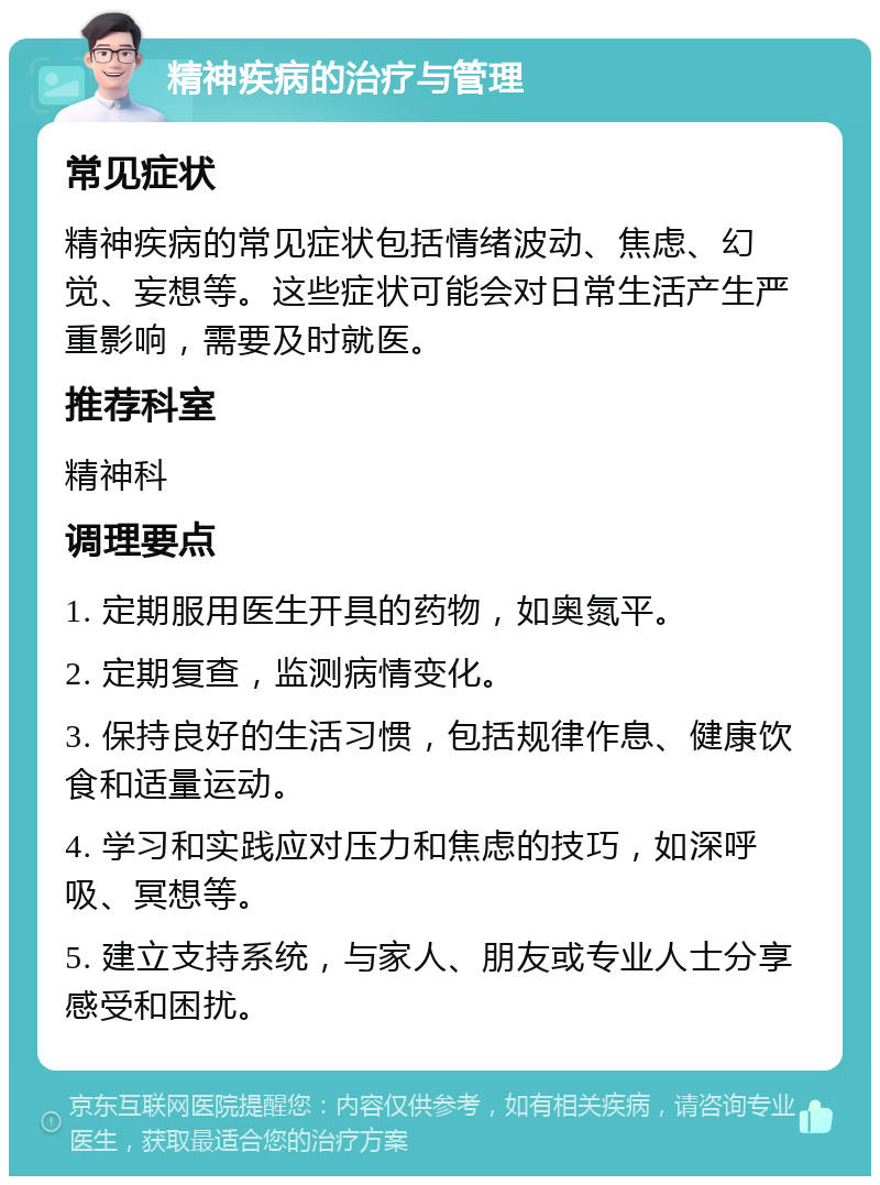 精神疾病的治疗与管理 常见症状 精神疾病的常见症状包括情绪波动、焦虑、幻觉、妄想等。这些症状可能会对日常生活产生严重影响，需要及时就医。 推荐科室 精神科 调理要点 1. 定期服用医生开具的药物，如奥氮平。 2. 定期复查，监测病情变化。 3. 保持良好的生活习惯，包括规律作息、健康饮食和适量运动。 4. 学习和实践应对压力和焦虑的技巧，如深呼吸、冥想等。 5. 建立支持系统，与家人、朋友或专业人士分享感受和困扰。