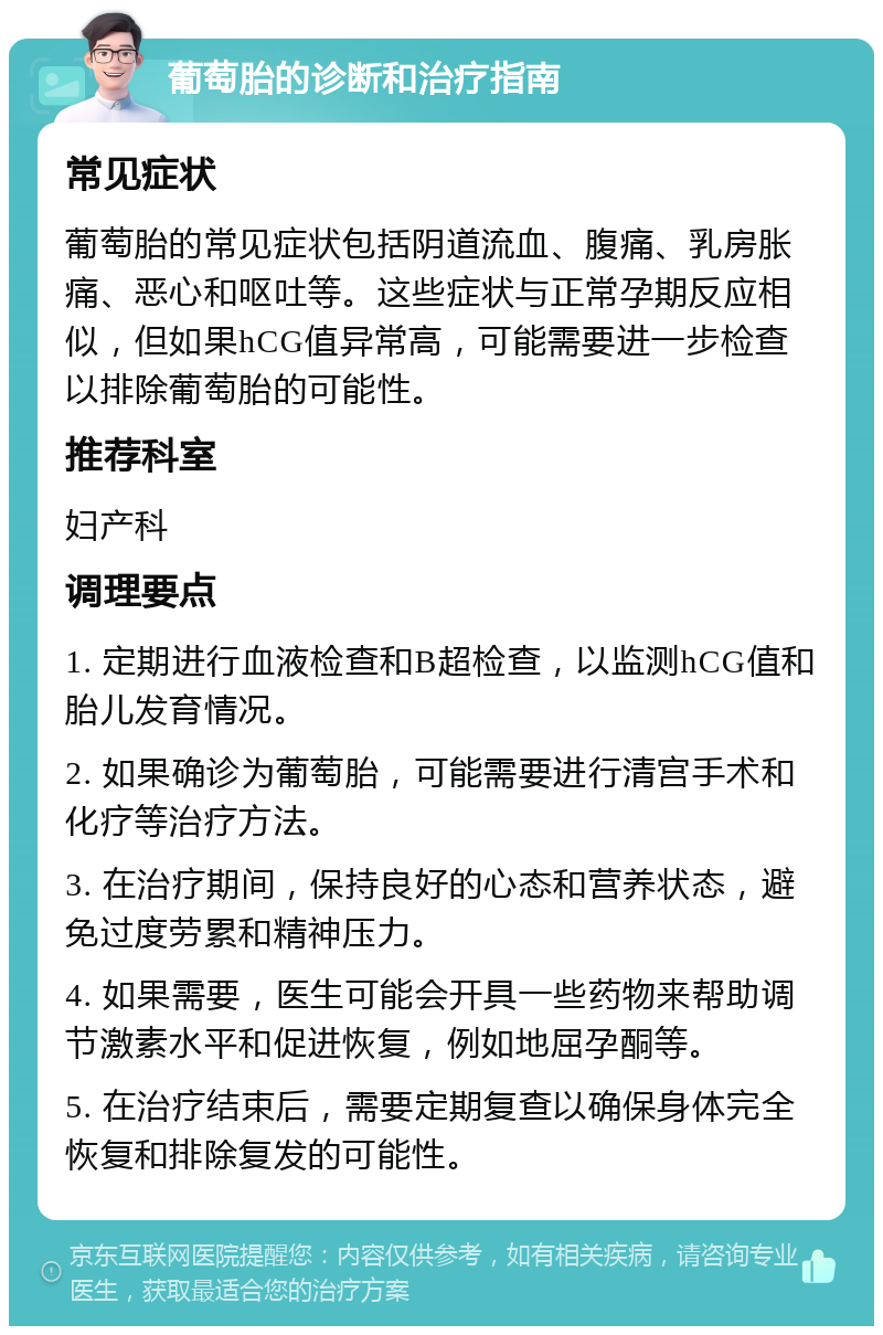 葡萄胎的诊断和治疗指南 常见症状 葡萄胎的常见症状包括阴道流血、腹痛、乳房胀痛、恶心和呕吐等。这些症状与正常孕期反应相似，但如果hCG值异常高，可能需要进一步检查以排除葡萄胎的可能性。 推荐科室 妇产科 调理要点 1. 定期进行血液检查和B超检查，以监测hCG值和胎儿发育情况。 2. 如果确诊为葡萄胎，可能需要进行清宫手术和化疗等治疗方法。 3. 在治疗期间，保持良好的心态和营养状态，避免过度劳累和精神压力。 4. 如果需要，医生可能会开具一些药物来帮助调节激素水平和促进恢复，例如地屈孕酮等。 5. 在治疗结束后，需要定期复查以确保身体完全恢复和排除复发的可能性。